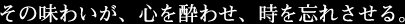その味わいが、心を酔わせ、時を忘れさせる。